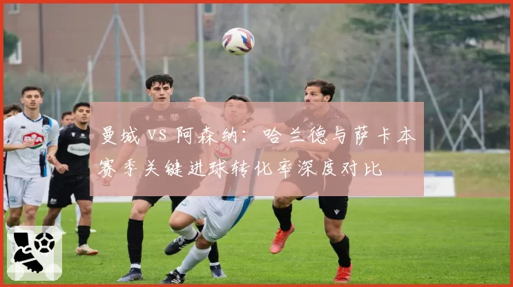 曼城 vs 阿森纳：哈兰德与萨卡本赛季关键进球转化率深度对比