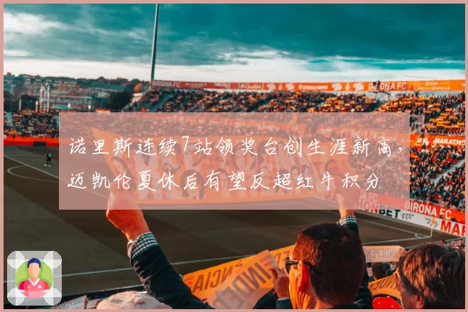 诺里斯连续7站领奖台创生涯新高,迈凯伦夏休后有望反超红牛积分