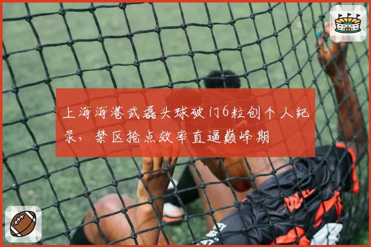 上海海港武磊头球破门6粒创个人纪录，禁区抢点效率直逼巅峰期