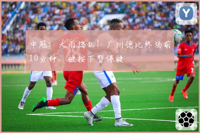 中冠:大雨捣乱!广州德比终场前10分钟,被按下暂停键