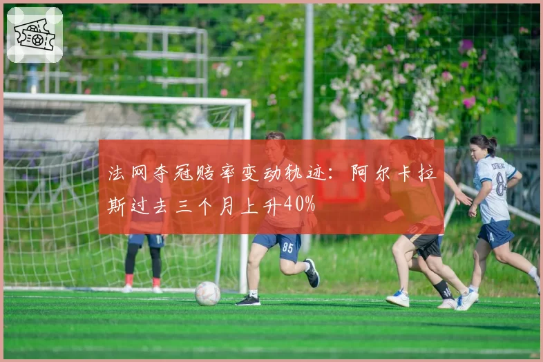 法网夺冠赔率变动轨迹：阿尔卡拉斯过去三个月上升40%