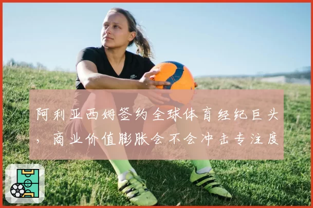 阿利亚西姆签约全球体育经纪巨头，商业价值膨胀会不会冲击专注度？