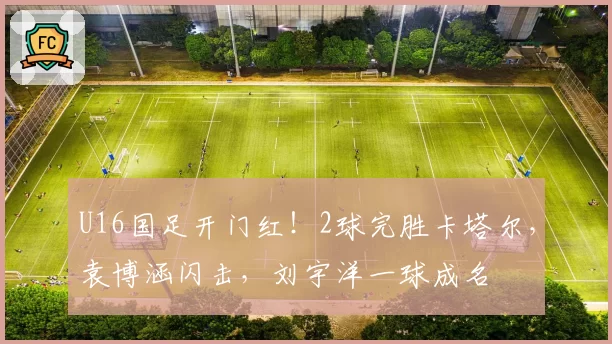 U16国足开门红！2球完胜卡塔尔，袁博涵闪击，刘宇洋一球成名