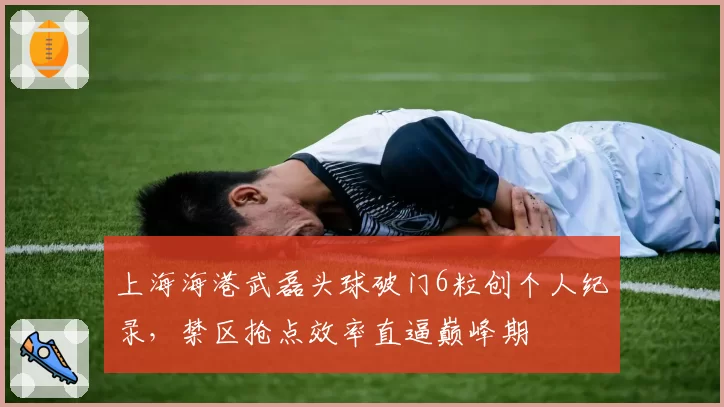 上海海港武磊头球破门6粒创个人纪录，禁区抢点效率直逼巅峰期