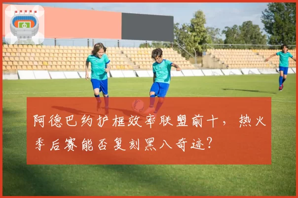 阿德巴约护框效率联盟前十，热火季后赛能否复刻黑八奇迹？