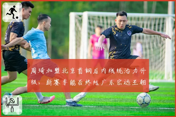周琦加盟北京首钢后内线统治力升级，新赛季能否终结广东宏远王朝统治？