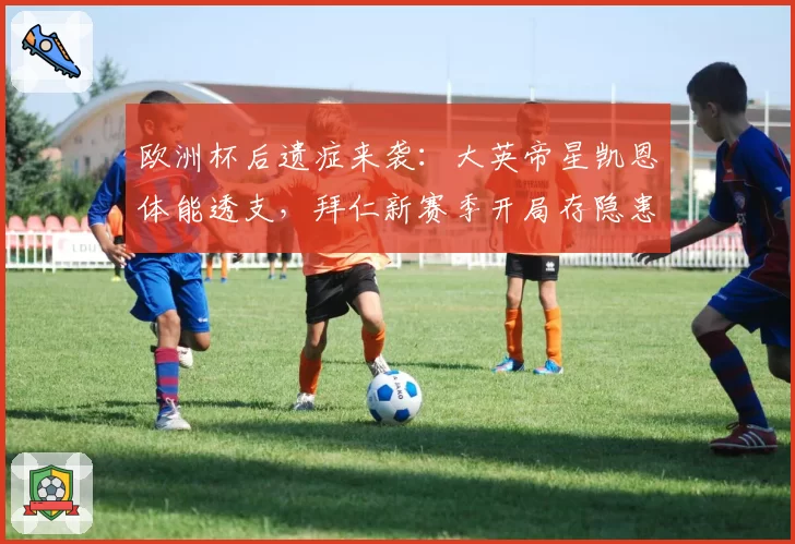 欧洲杯后遗症来袭:大英帝星凯恩体能透支,拜仁新赛季开局存隐患