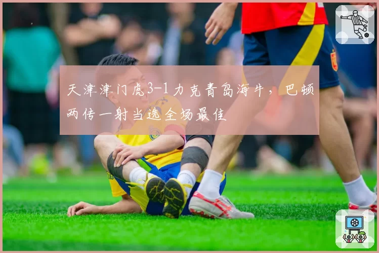 天津津门虎3-1力克青岛海牛，巴顿两传一射当选全场最佳