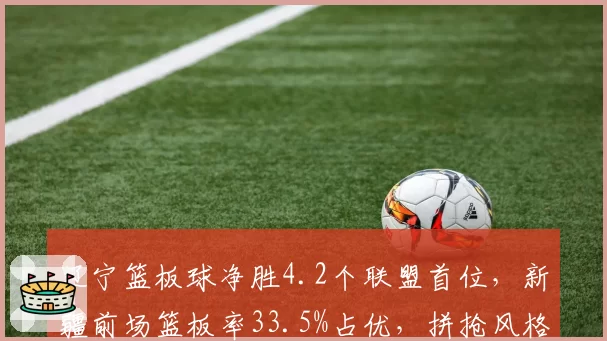 辽宁篮板球净胜4.2个联盟首位,新疆前场篮板率33.5%占优,拼抢风格谁能笑到最后