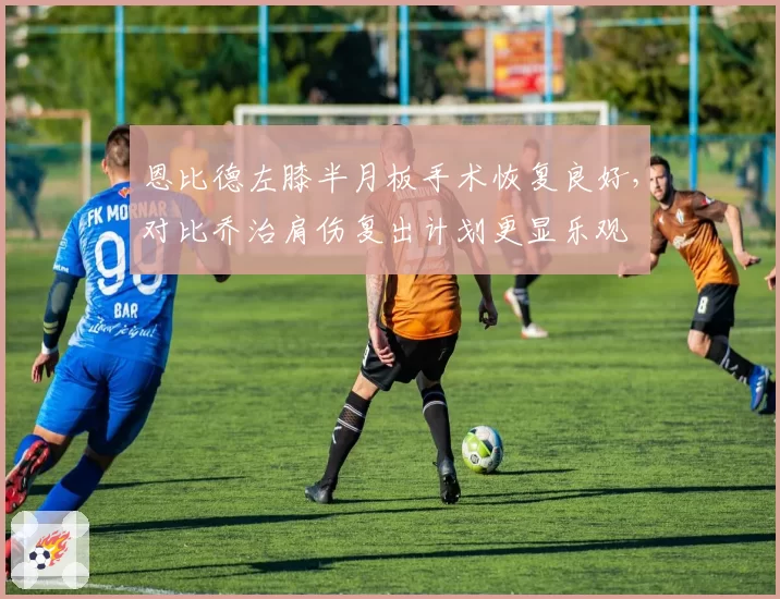恩比德左膝半月板手术恢复良好，对比乔治肩伤复出计划更显乐观