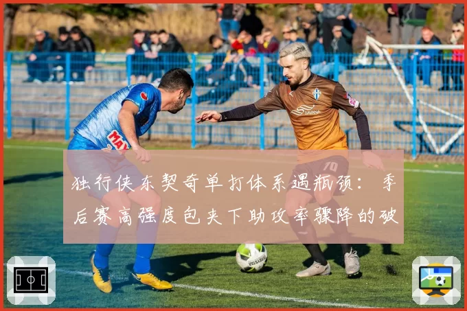 独行侠东契奇单打体系遇瓶颈：季后赛高强度包夹下助攻率骤降的破局之道