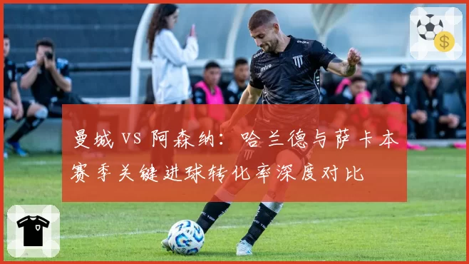 曼城 vs 阿森纳：哈兰德与萨卡本赛季关键进球转化率深度对比