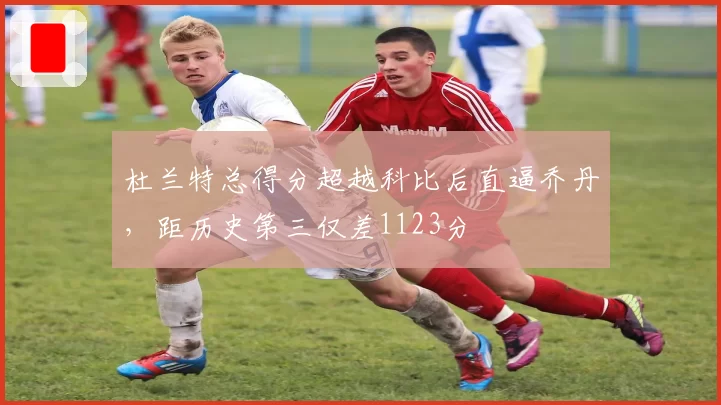 杜兰特总得分超越科比后直逼乔丹，距历史第三仅差1123分