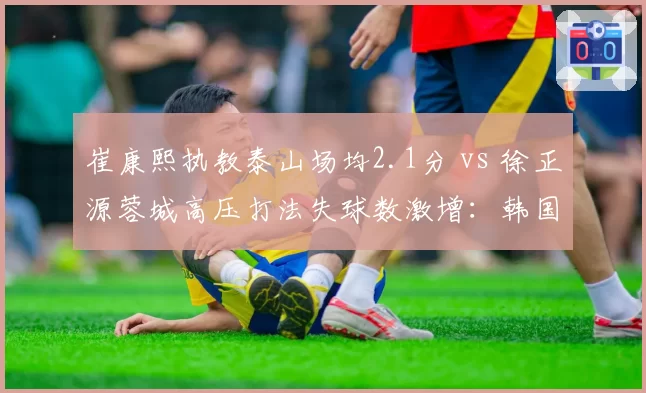 崔康熙执教泰山场均2.1分 vs 徐正源蓉城高压打法失球数激增：韩国教头战术对决前瞻