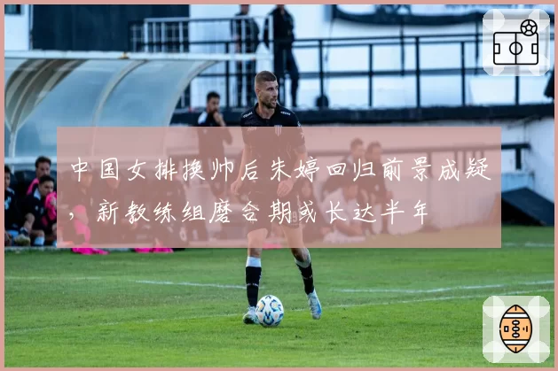 中国女排换帅后朱婷回归前景成疑,新教练组磨合期或长达半年