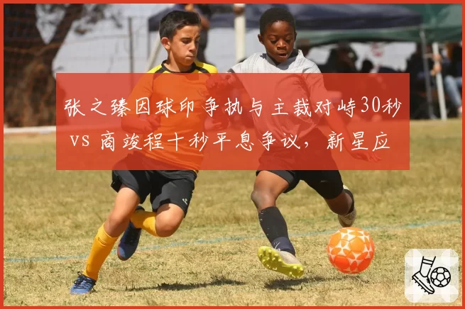 张之臻因球印争执与主裁对峙30秒 vs 商竣程十秒平息争议,新星应对差异