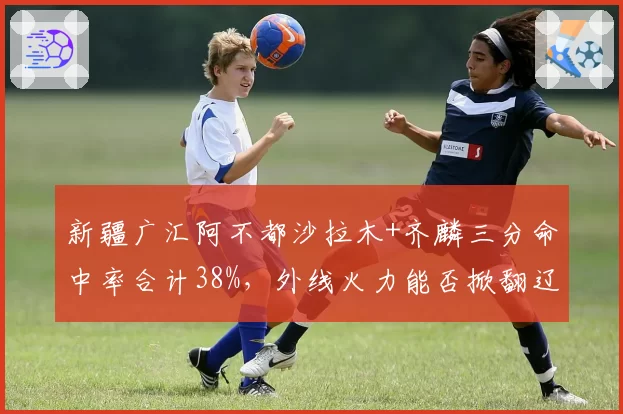 新疆广汇阿不都沙拉木+齐麟三分命中率合计38%，外线火力能否掀翻辽宁？