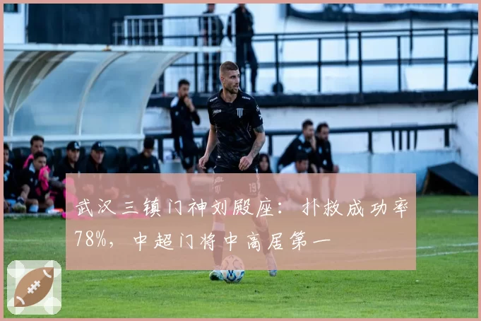 武汉三镇门神刘殿座：扑救成功率78%，中超门将中高居第一