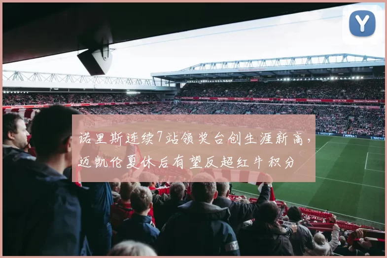 诺里斯连续7站领奖台创生涯新高,迈凯伦夏休后有望反超红牛积分