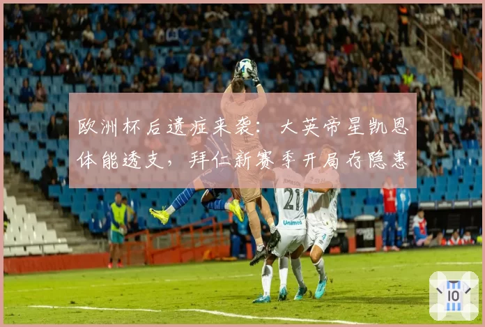 欧洲杯后遗症来袭:大英帝星凯恩体能透支,拜仁新赛季开局存隐患
