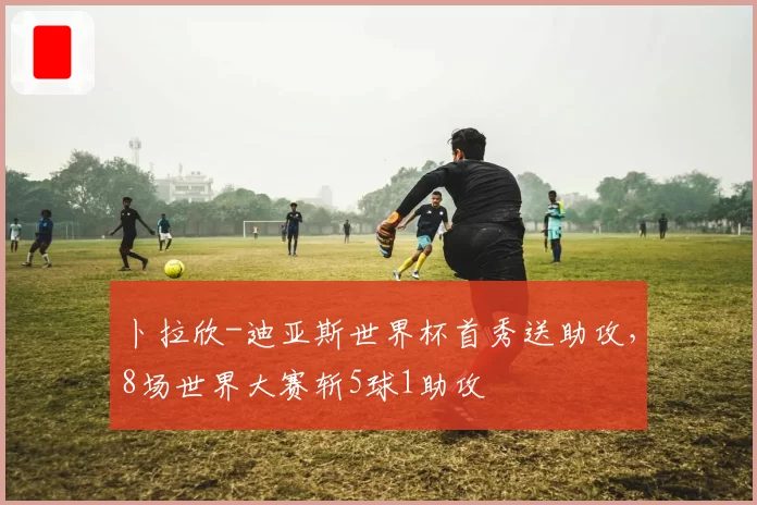 卜拉欣-迪亚斯世界杯首秀送助攻,8场世界大赛斩5球1助攻