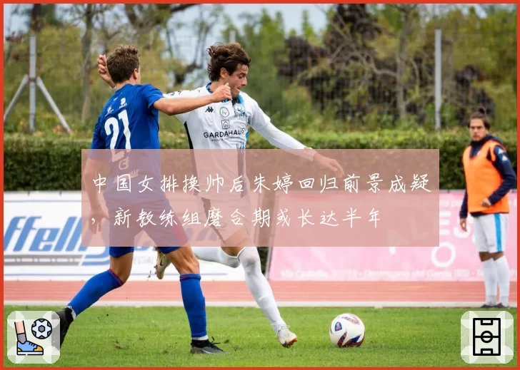中国女排换帅后朱婷回归前景成疑,新教练组磨合期或长达半年
