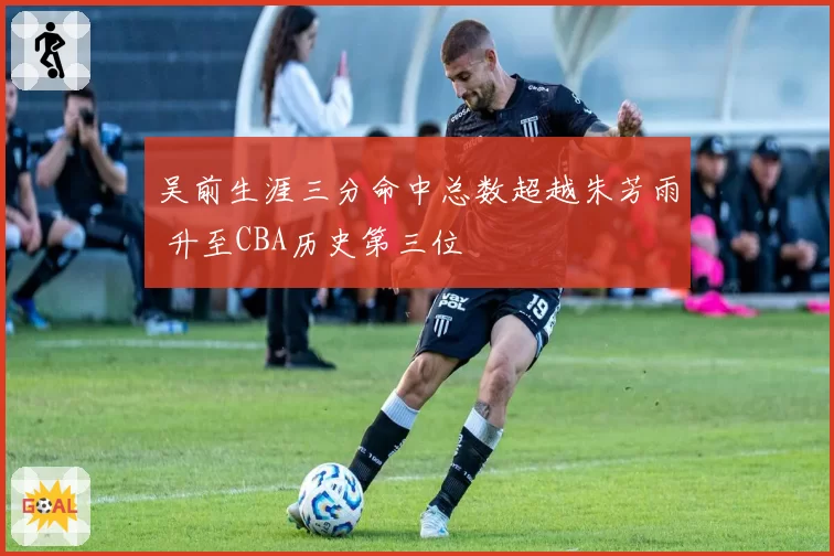 吴前生涯三分命中总数超越朱芳雨 升至CBA历史第三位