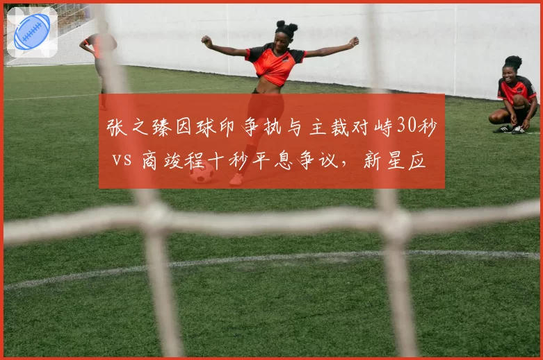 张之臻因球印争执与主裁对峙30秒 vs 商竣程十秒平息争议,新星应对差异