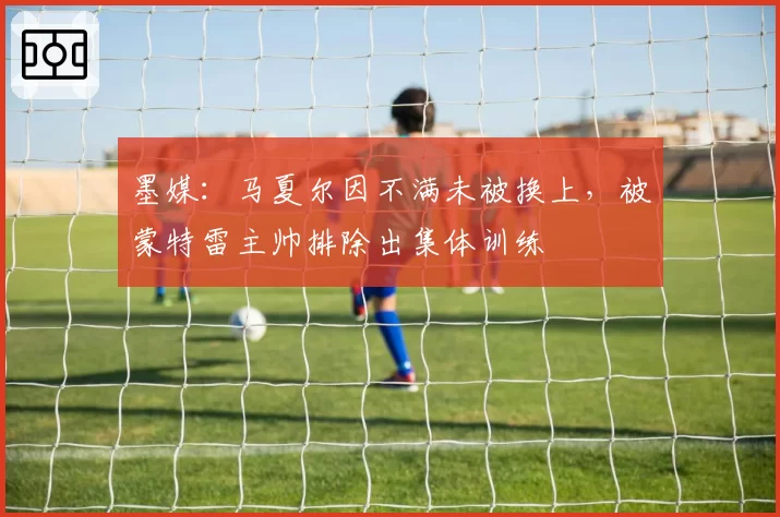 墨媒：马夏尔因不满未被换上，被蒙特雷主帅排除出集体训练