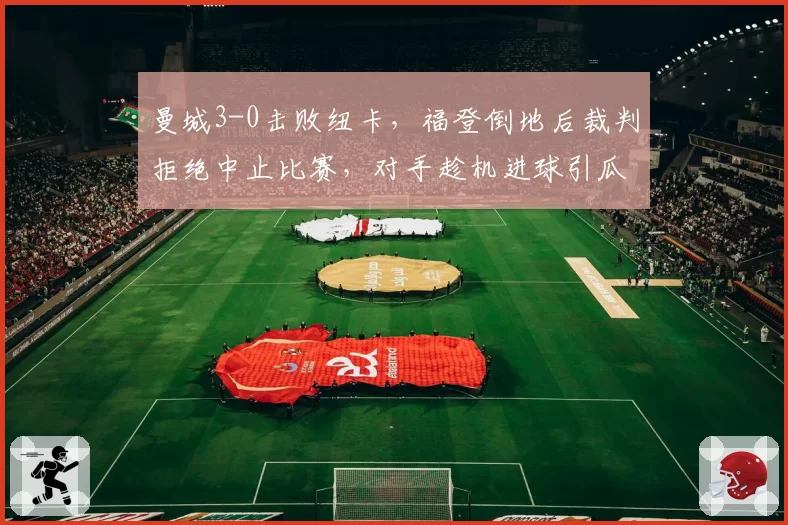 曼城3-0击败纽卡，福登倒地后裁判拒绝中止比赛，对手趁机进球引瓜迪奥拉暴怒