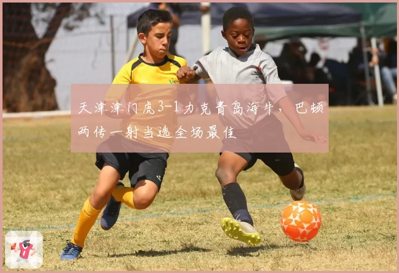 天津津门虎3-1力克青岛海牛，巴顿两传一射当选全场最佳