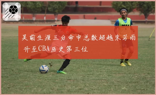 吴前生涯三分命中总数超越朱芳雨 升至CBA历史第三位