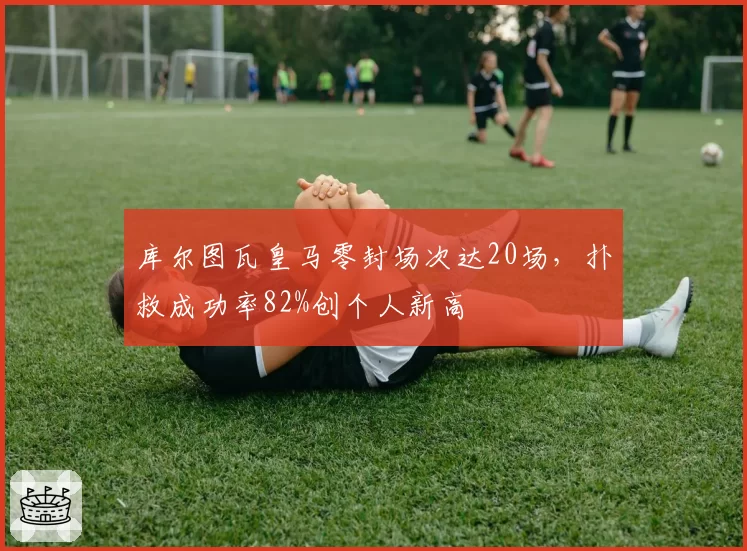 库尔图瓦皇马零封场次达20场，扑救成功率82%创个人新高