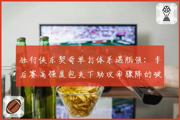 独行侠东契奇单打体系遇瓶颈：季后赛高强度包夹下助攻率骤降的破局之道