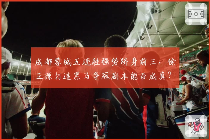 成都蓉城五连胜强势跻身前三,徐正源打造黑马争冠剧本能否成真?