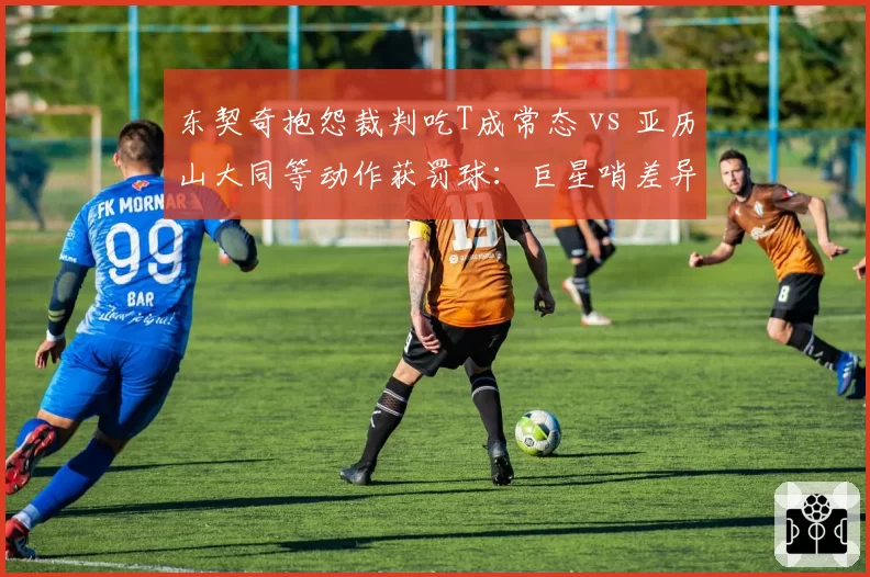 东契奇抱怨裁判吃T成常态 vs 亚历山大同等动作获罚球：巨星哨差异分析