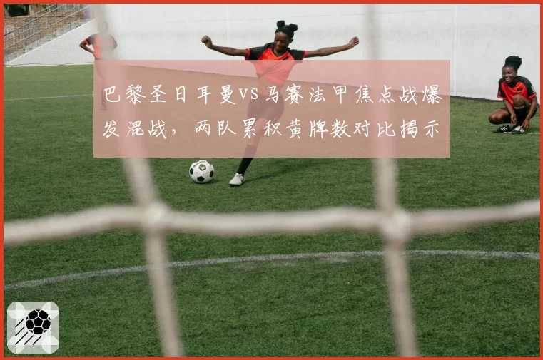 巴黎圣日耳曼vs马赛法甲焦点战爆发混战,两队累积黄牌数对比揭示火药味
