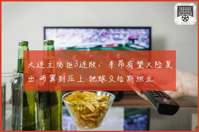 大连主场拒3连败，李昂有望火险复出 两翼别压上 把球交给斯坦丘