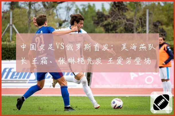中国女足VS俄罗斯首发：吴海燕队长 王霜、张琳艳先发 王爱芳登场