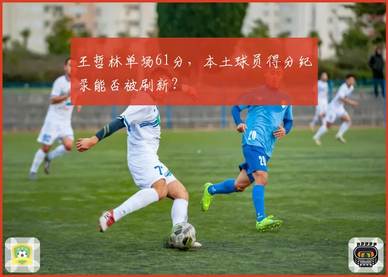 王哲林单场61分，本土球员得分纪录能否被刷新？