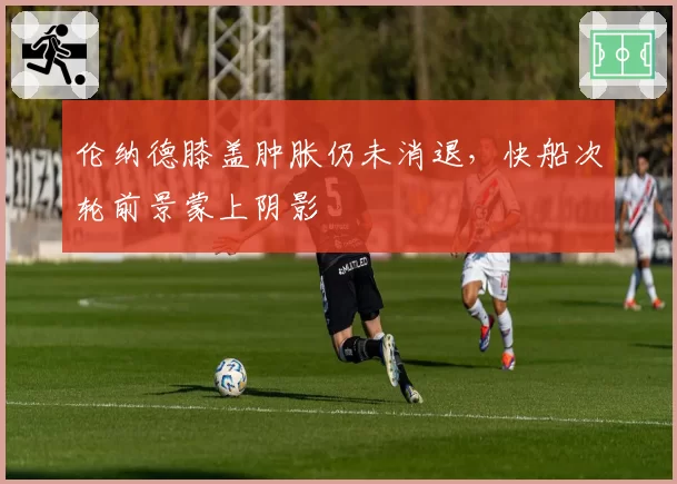 伦纳德膝盖肿胀仍未消退，快船次轮前景蒙上阴影