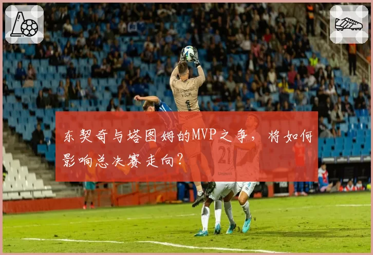 东契奇与塔图姆的MVP之争，将如何影响总决赛走向？