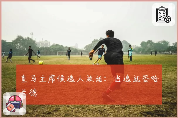 皇马主席候选人放话:当选就签哈兰德