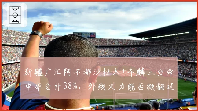 新疆广汇阿不都沙拉木+齐麟三分命中率合计38%，外线火力能否掀翻辽宁？
