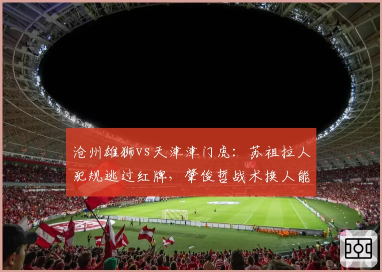 沧州雄狮vs天津津门虎：苏祖拉人犯规逃过红牌，肇俊哲战术换人能否化解危机？