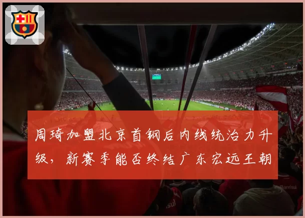 周琦加盟北京首钢后内线统治力升级，新赛季能否终结广东宏远王朝统治？