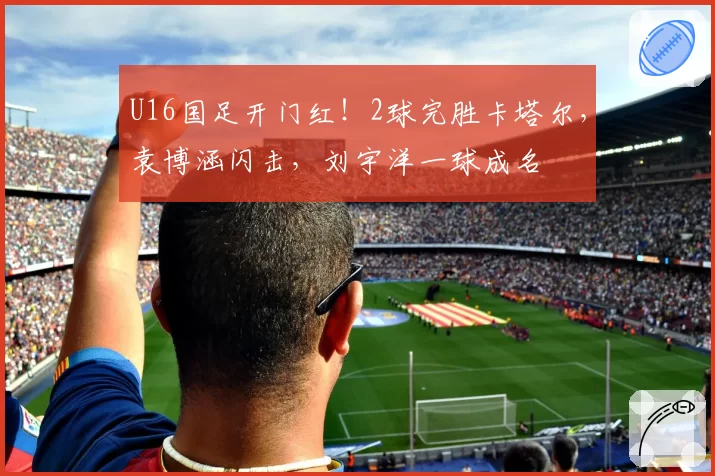 U16国足开门红！2球完胜卡塔尔，袁博涵闪击，刘宇洋一球成名
