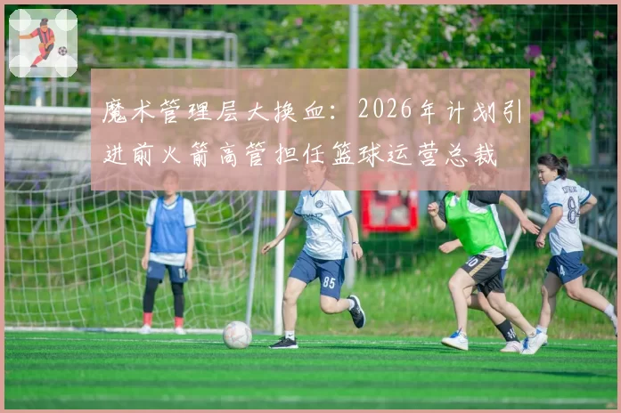 魔术管理层大换血：2026年计划引进前火箭高管担任篮球运营总裁