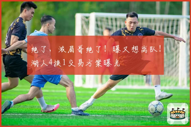 绝了,浓眉哥绝了!曝又想离队!湖人4换1交易方案曝光