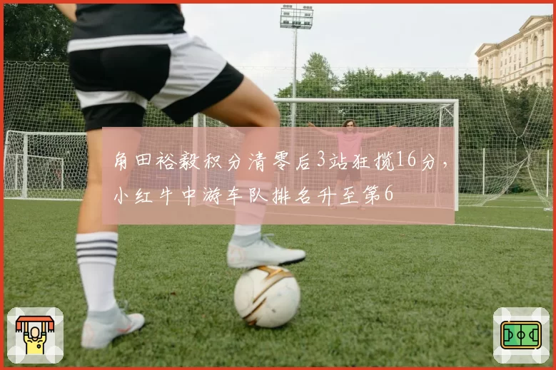 角田裕毅积分清零后3站狂揽16分，小红牛中游车队排名升至第6